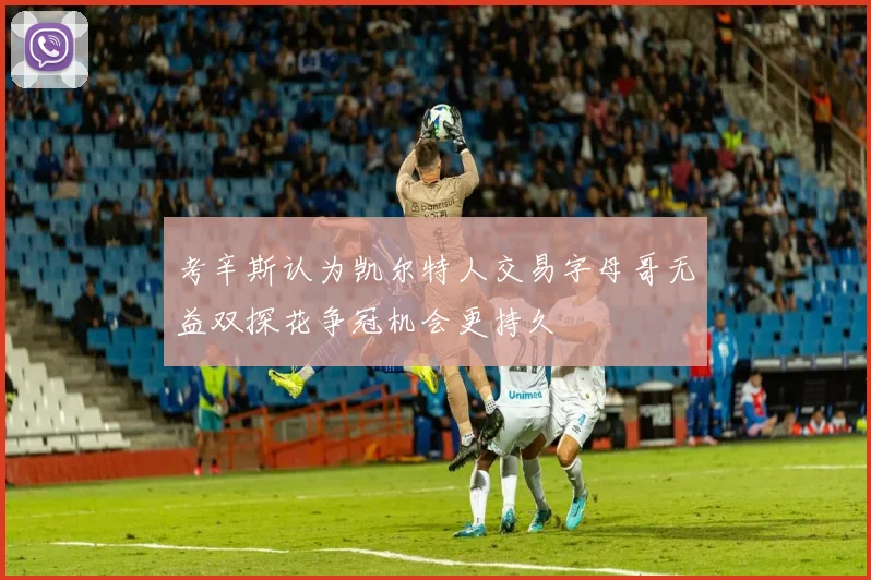 考辛斯认为凯尔特人交易字母哥无益双探花争冠机会更持久