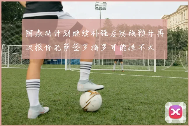 阿森纳计划继续补强后防线预计再次报价孔萨签罗梅罗可能性不大