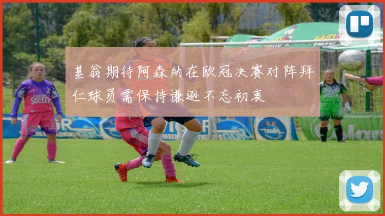 基翁期待阿森纳在欧冠决赛对阵拜仁球员需保持谦逊不忘初衷