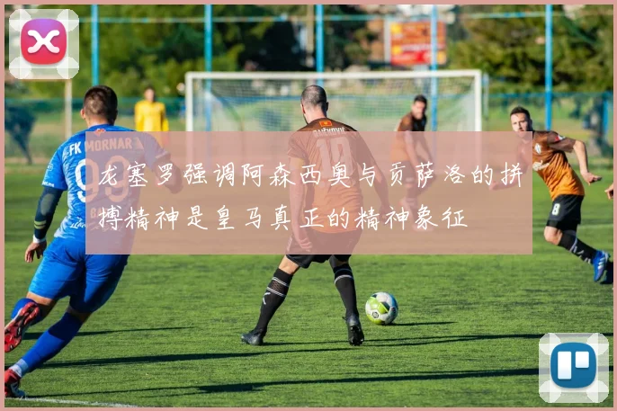 龙塞罗强调阿森西奥与贡萨洛的拼搏精神是皇马真正的精神象征