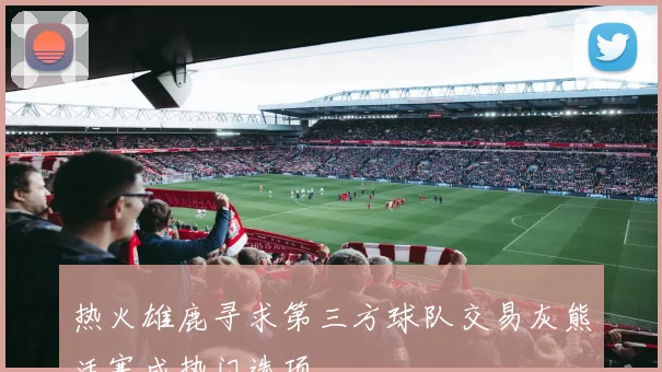 热火雄鹿寻求第三方球队交易灰熊活塞成热门选项