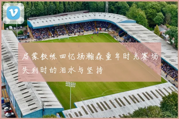 启蒙教练回忆杨瀚森童年时光赛场失利时的泪水与坚持