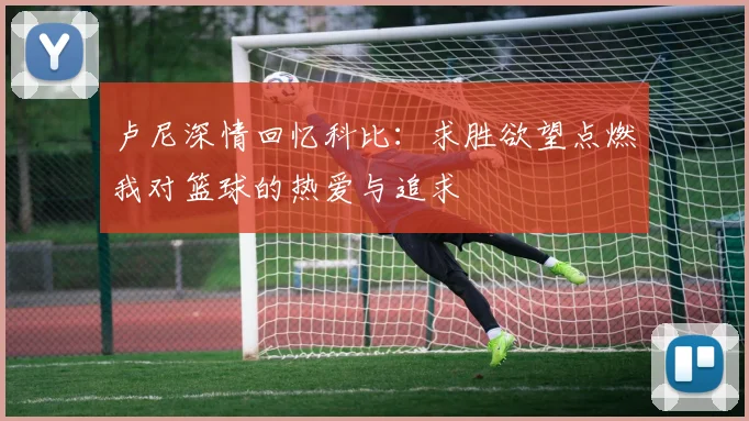 卢尼深情回忆科比：求胜欲望点燃我对篮球的热爱与追求