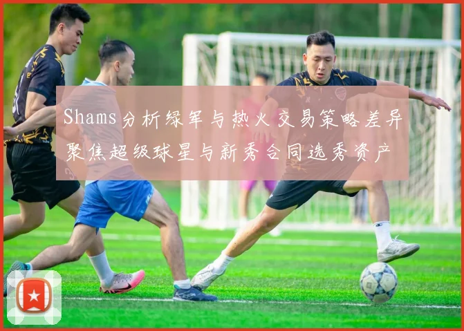 Shams分析绿军与热火交易策略差异聚焦超级球星与新秀合同选秀资产