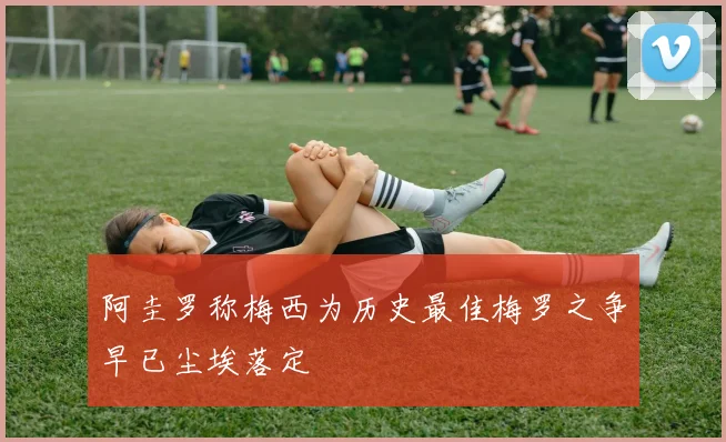阿圭罗称梅西为历史最佳梅罗之争早已尘埃落定