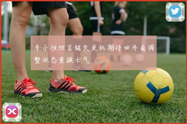 李小恒坦言错失良机期待回济南调整状态重振士气