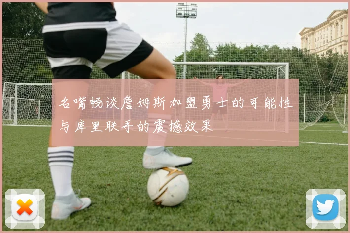 名嘴畅谈詹姆斯加盟勇士的可能性与库里联手的震撼效果