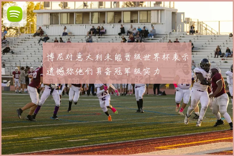 博尼对意大利未能晋级世界杯表示遗憾称他们具备冠军级实力