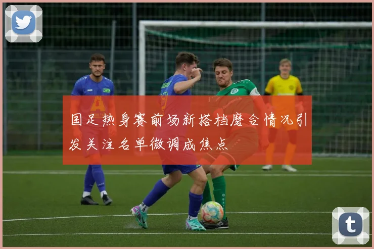 国足热身赛前场新搭档磨合情况引发关注名单微调成焦点