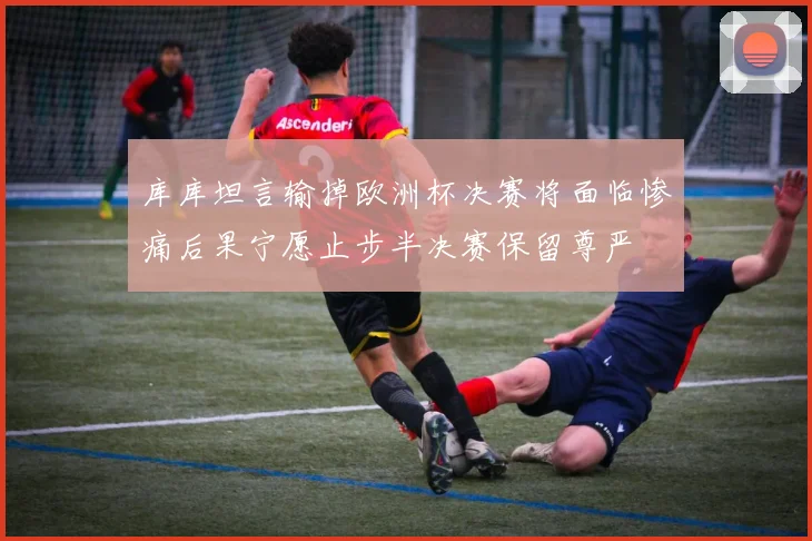 库库坦言输掉欧洲杯决赛将面临惨痛后果宁愿止步半决赛保留尊严