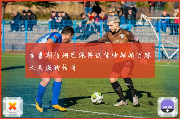 吉鲁期待姆巴佩再创佳绩超越百球大关成新传奇
