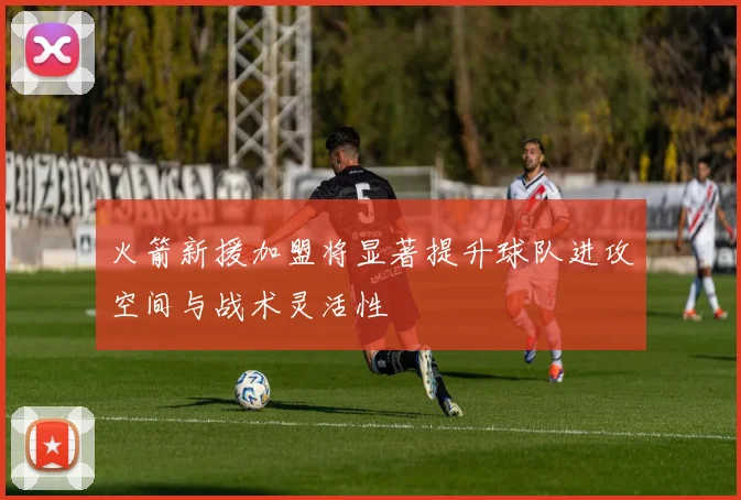 火箭新援加盟将显著提升球队进攻空间与战术灵活性