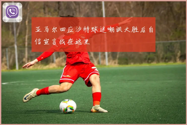 亚马尔回应沙特球迷嘲讽大胜后自信宣言我在这里