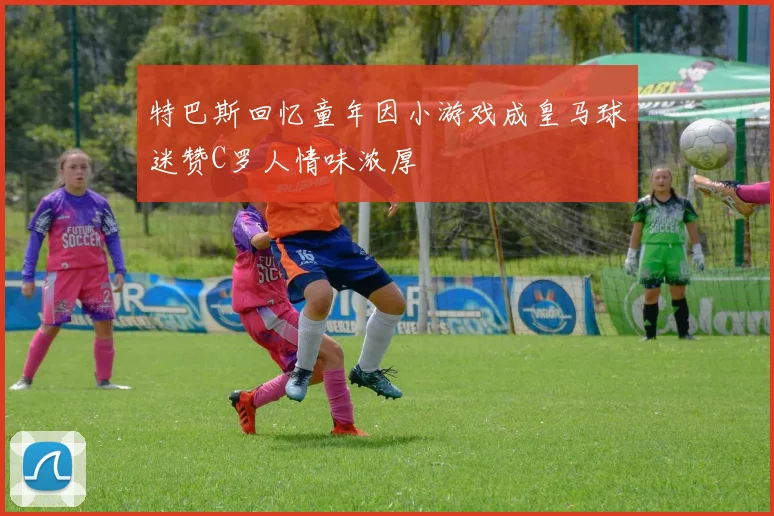 特巴斯回忆童年因小游戏成皇马球迷赞C罗人情味浓厚