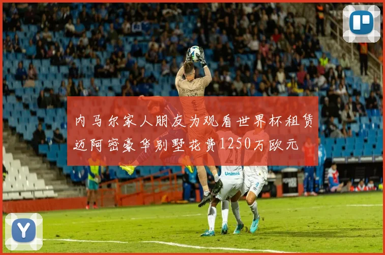 内马尔家人朋友为观看世界杯租赁迈阿密豪华别墅花费1250万欧元