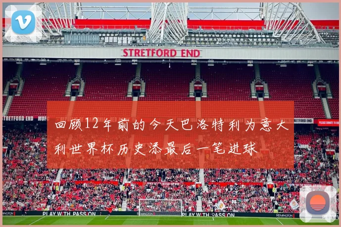 回顾12年前的今天巴洛特利为意大利世界杯历史添最后一笔进球