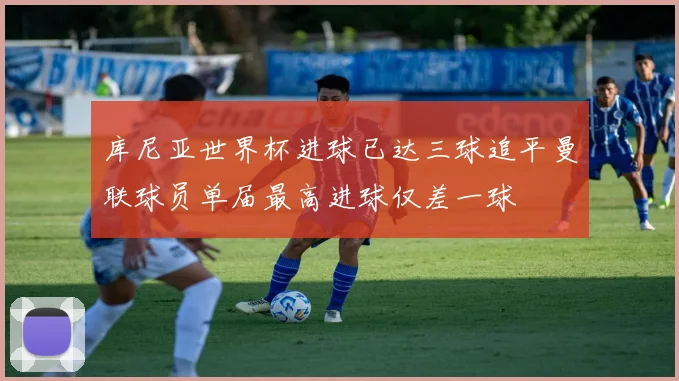 库尼亚世界杯进球已达三球追平曼联球员单届最高进球仅差一球