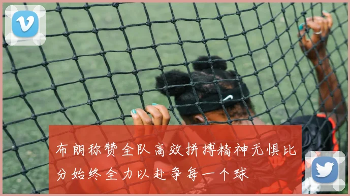 布朗称赞全队高效拼搏精神无惧比分始终全力以赴争每一个球