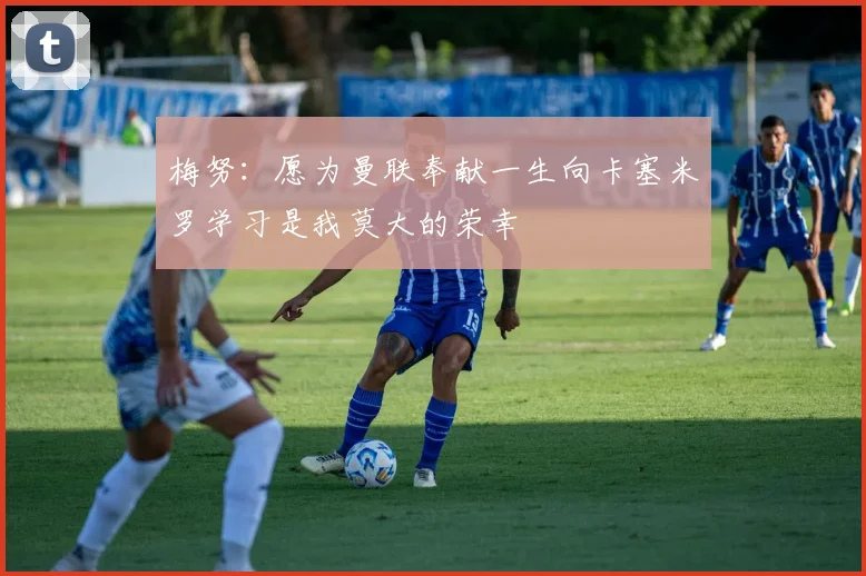 梅努：愿为曼联奉献一生向卡塞米罗学习是我莫大的荣幸