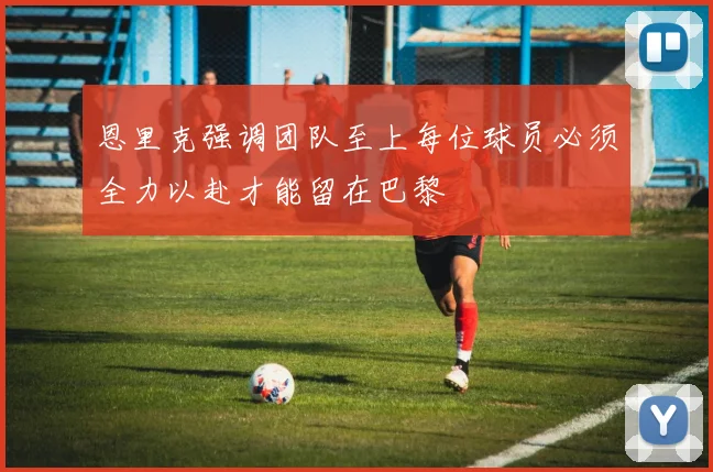 恩里克强调团队至上每位球员必须全力以赴才能留在巴黎