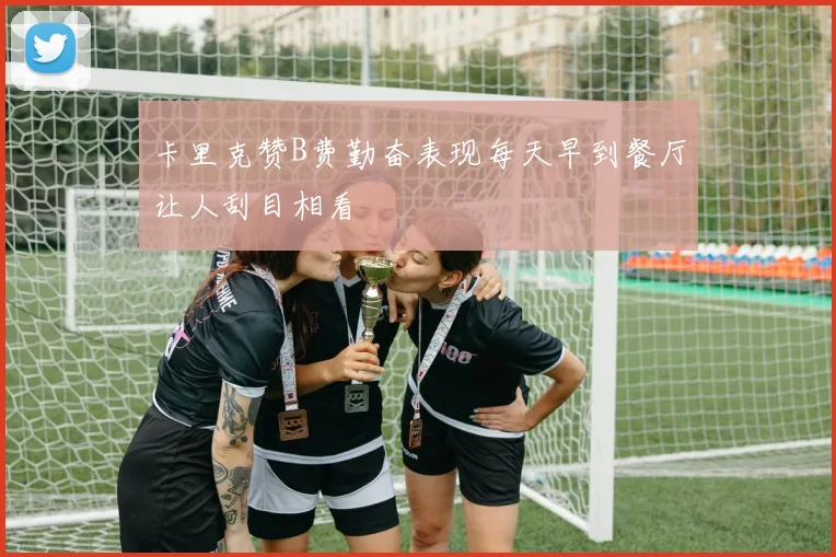 卡里克赞B费勤奋表现每天早到餐厅让人刮目相看
