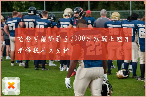 哈登可能降薪至3000万助骑士避开奢侈税压力分析