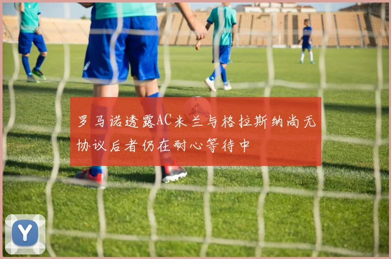 罗马诺透露AC米兰与格拉斯纳尚无协议后者仍在耐心等待中
