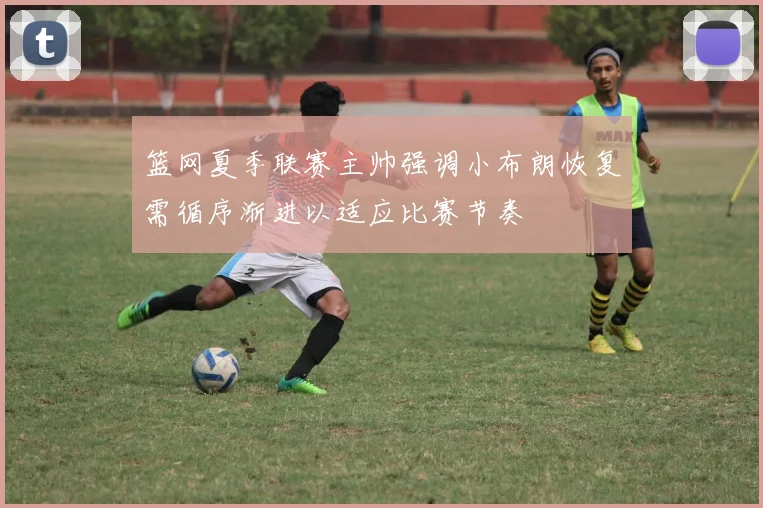 篮网夏季联赛主帅强调小布朗恢复需循序渐进以适应比赛节奏